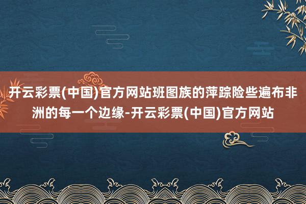 开云彩票(中国)官方网站班图族的萍踪险些遍布非洲的每一个边缘-开云彩票(中国)官方网站