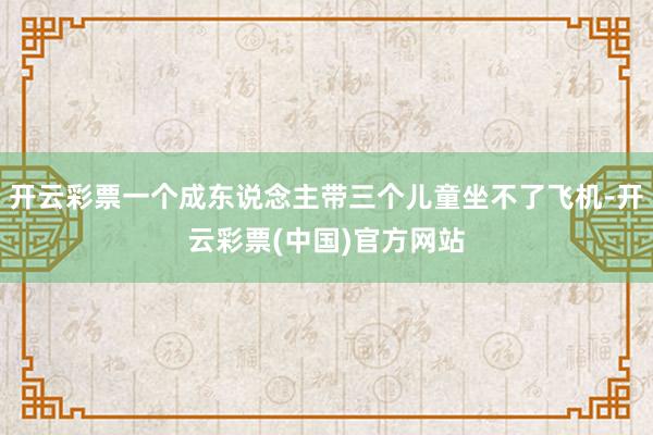 开云彩票一个成东说念主带三个儿童坐不了飞机-开云彩票(中国)官方网站