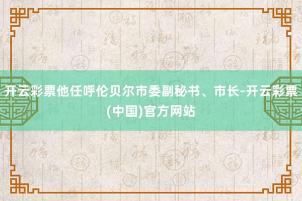 开云彩票他任呼伦贝尔市委副秘书、市长-开云彩票(中国)官方网站