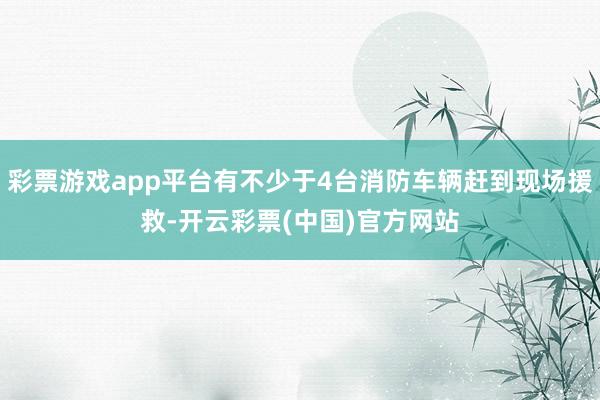 彩票游戏app平台有不少于4台消防车辆赶到现场援救-开云彩票(中国)官方网站