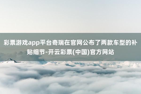 彩票游戏app平台奇瑞在官网公布了两款车型的补贴细节-开云彩票(中国)官方网站