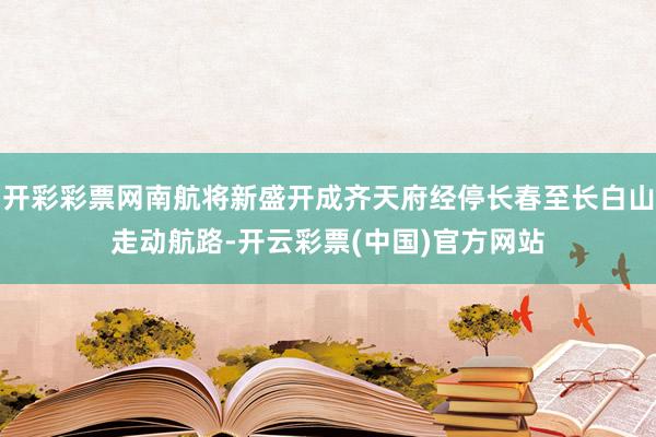 开彩彩票网南航将新盛开成齐天府经停长春至长白山走动航路-开云彩票(中国)官方网站