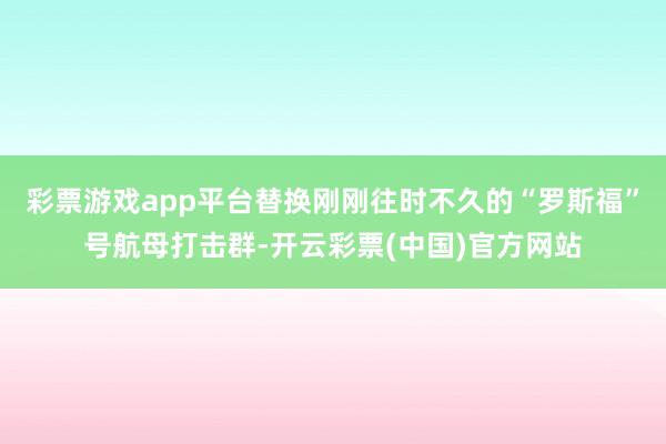 彩票游戏app平台替换刚刚往时不久的“罗斯福”号航母打击群-开云彩票(中国)官方网站