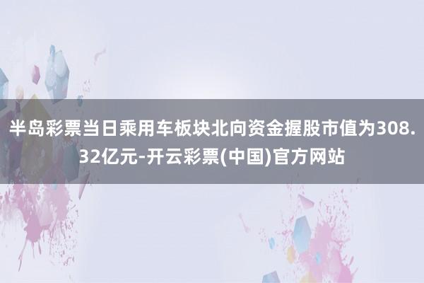 半岛彩票当日乘用车板块北向资金握股市值为308.32亿元-开云彩票(中国)官方网站