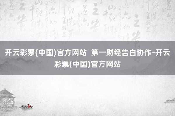 开云彩票(中国)官方网站  第一财经告白协作-开云彩票(中国)官方网站