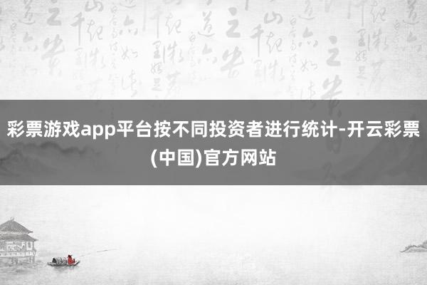 彩票游戏app平台按不同投资者进行统计-开云彩票(中国)官方网站