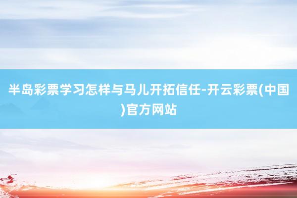 半岛彩票学习怎样与马儿开拓信任-开云彩票(中国)官方网站