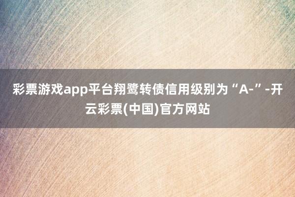 彩票游戏app平台翔鹭转债信用级别为“A-”-开云彩票(中国)官方网站