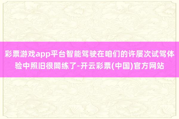 彩票游戏app平台智能驾驶在咱们的许屡次试驾体验中照旧很闇练了-开云彩票(中国)官方网站