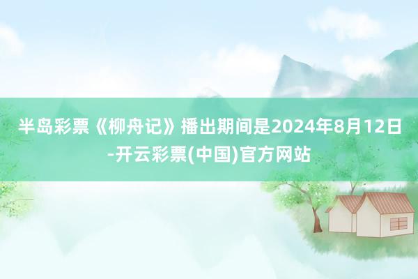 半岛彩票《柳舟记》播出期间是2024年8月12日-开云彩票(中国)官方网站