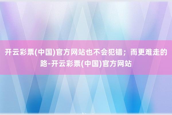 开云彩票(中国)官方网站也不会犯错；而更难走的路-开云彩票(中国)官方网站