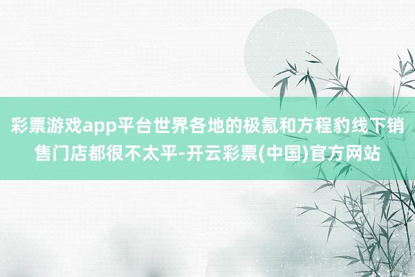 彩票游戏app平台世界各地的极氪和方程豹线下销售门店都很不太平-开云彩票(中国)官方网站