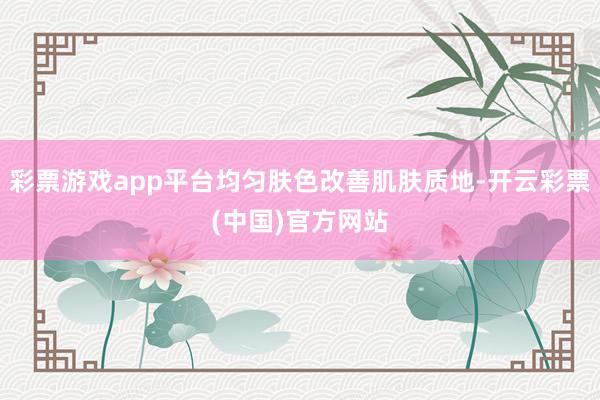 彩票游戏app平台均匀肤色改善肌肤质地-开云彩票(中国)官方网站