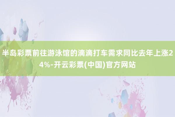 半岛彩票前往游泳馆的滴滴打车需求同比去年上涨24%-开云彩票(中国)官方网站