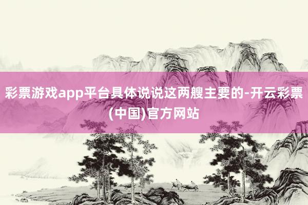 彩票游戏app平台具体说说这两艘主要的-开云彩票(中国)官方网站