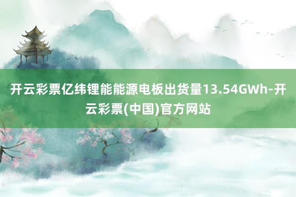 开云彩票亿纬锂能能源电板出货量13.54GWh-开云彩票(中国)官方网站