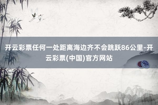 开云彩票任何一处距离海边齐不会跳跃86公里-开云彩票(中国)官方网站