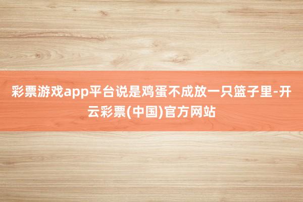 彩票游戏app平台说是鸡蛋不成放一只篮子里-开云彩票(中国)官方网站