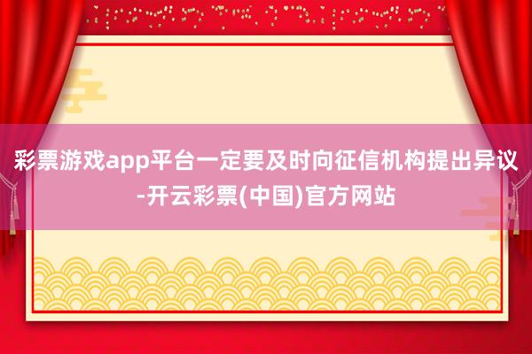 彩票游戏app平台一定要及时向征信机构提出异议-开云彩票(中国)官方网站