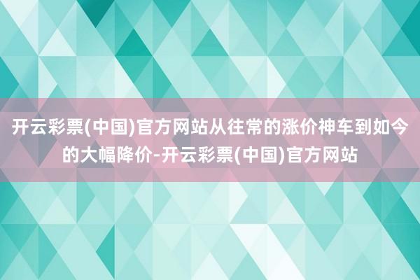 开云彩票(中国)官方网站从往常的涨价神车到如今的大幅降价-开云彩票(中国)官方网站