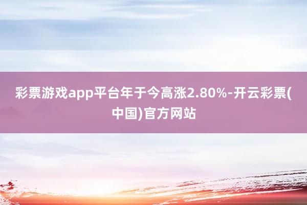 彩票游戏app平台年于今高涨2.80%-开云彩票(中国)官方网站