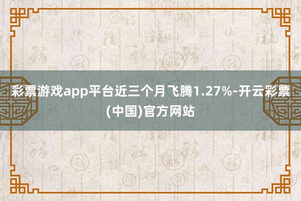 彩票游戏app平台近三个月飞腾1.27%-开云彩票(中国)官方网站