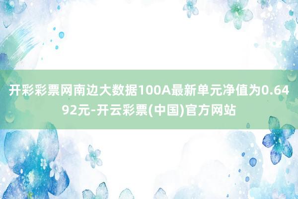 开彩彩票网南边大数据100A最新单元净值为0.6492元-开云彩票(中国)官方网站