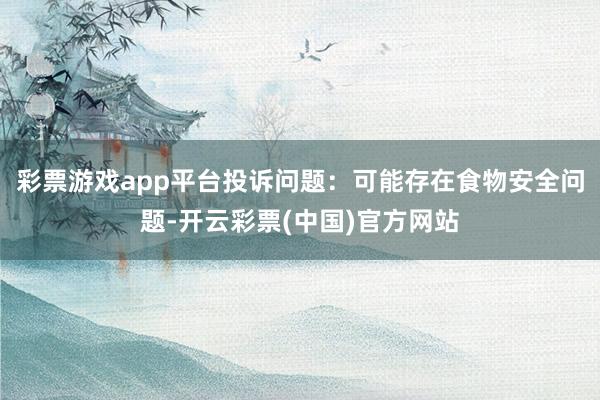 彩票游戏app平台投诉问题：可能存在食物安全问题-开云彩票(中国)官方网站