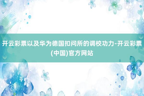 开云彩票以及华为德国扣问所的调校功力-开云彩票(中国)官方网站