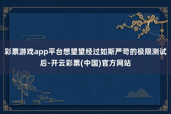 彩票游戏app平台想望望经过如斯严苛的极限测试后-开云彩票(中国)官方网站