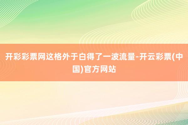 开彩彩票网这格外于白得了一波流量-开云彩票(中国)官方网站