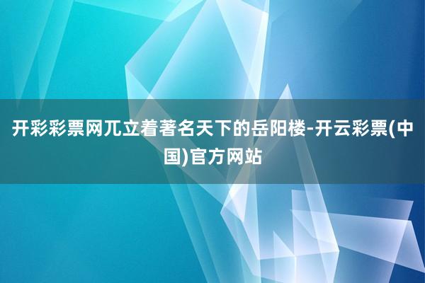 开彩彩票网兀立着著名天下的岳阳楼-开云彩票(中国)官方网站