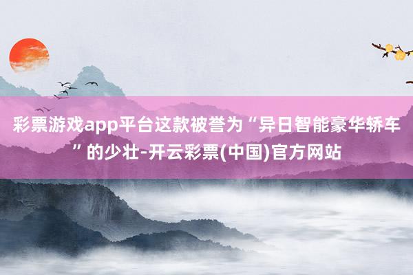 彩票游戏app平台这款被誉为“异日智能豪华轿车”的少壮-开云彩票(中国)官方网站