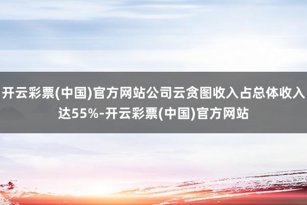 开云彩票(中国)官方网站公司云贪图收入占总体收入达55%-开云彩票(中国)官方网站