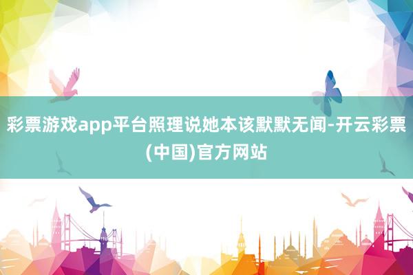 彩票游戏app平台照理说她本该默默无闻-开云彩票(中国)官方网站