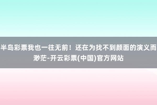 半岛彩票我也一往无前！还在为找不到颜面的演义而渺茫-开云彩票(中国)官方网站