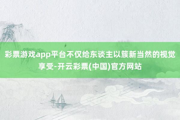 彩票游戏app平台不仅给东谈主以簇新当然的视觉享受-开云彩票(中国)官方网站