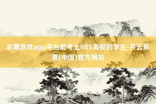 彩票游戏app平台能考上985高校的学生-开云彩票(中国)官方网站