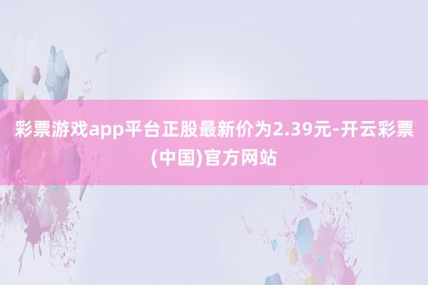 彩票游戏app平台正股最新价为2.39元-开云彩票(中国)官方网站