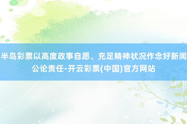 半岛彩票以高度政事自愿、充足精神状况作念好新闻公论责任-开云彩票(中国)官方网站