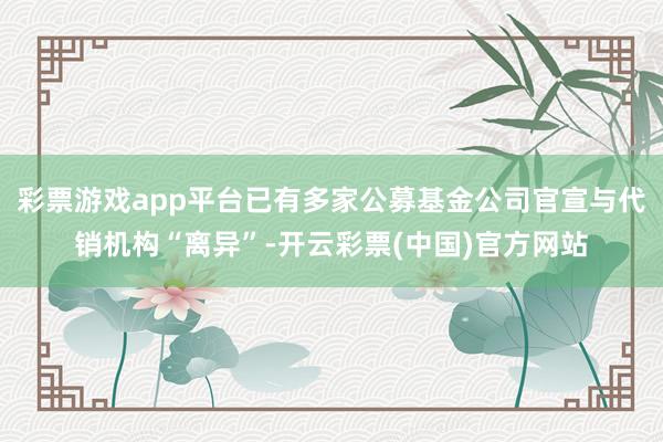 彩票游戏app平台已有多家公募基金公司官宣与代销机构“离异”-开云彩票(中国)官方网站