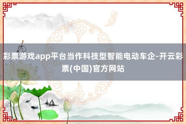 彩票游戏app平台当作科技型智能电动车企-开云彩票(中国)官方网站