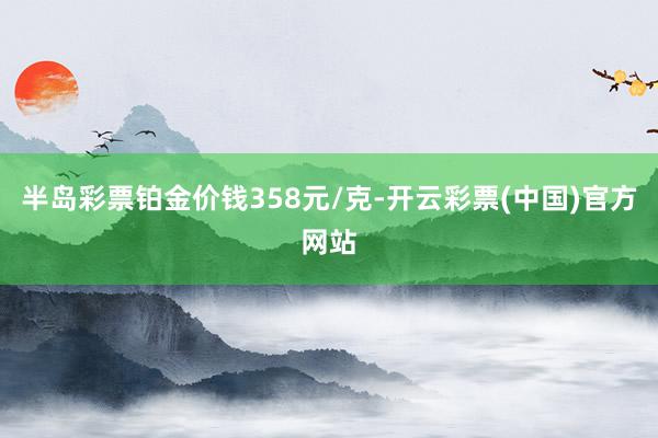 半岛彩票铂金价钱358元/克-开云彩票(中国)官方网站