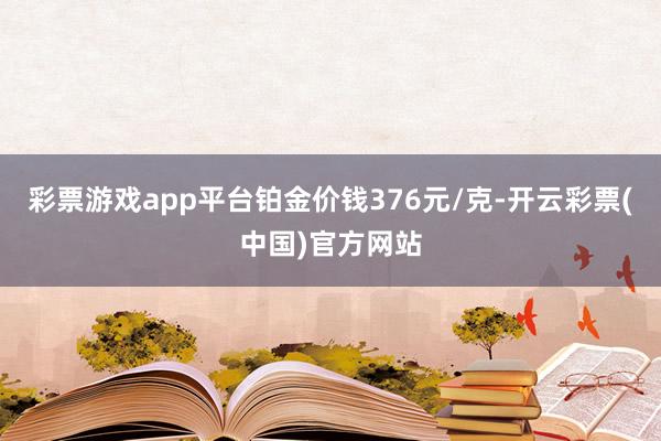 彩票游戏app平台铂金价钱376元/克-开云彩票(中国)官方网站