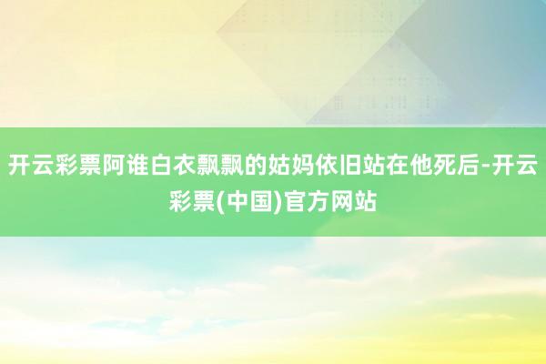 开云彩票阿谁白衣飘飘的姑妈依旧站在他死后-开云彩票(中国)官方网站