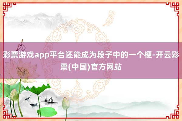 彩票游戏app平台还能成为段子中的一个梗-开云彩票(中国)官方网站