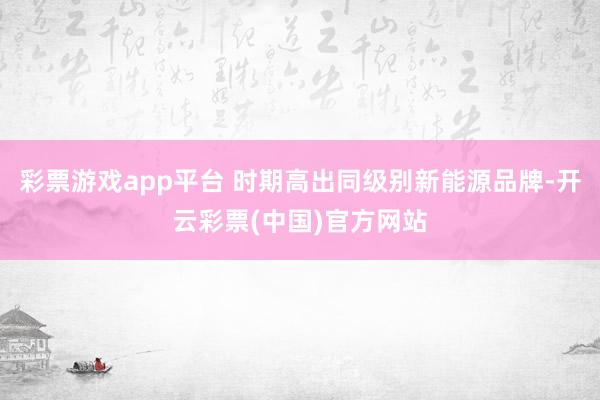 彩票游戏app平台 时期高出同级别新能源品牌-开云彩票(中国)官方网站