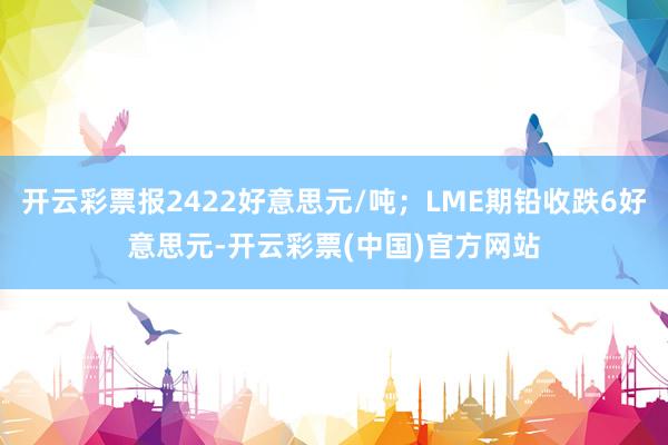 开云彩票报2422好意思元/吨；LME期铅收跌6好意思元-开云彩票(中国)官方网站