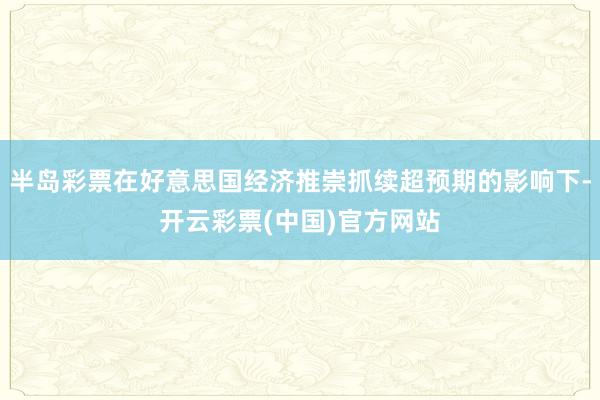 半岛彩票在好意思国经济推崇抓续超预期的影响下-开云彩票(中国)官方网站