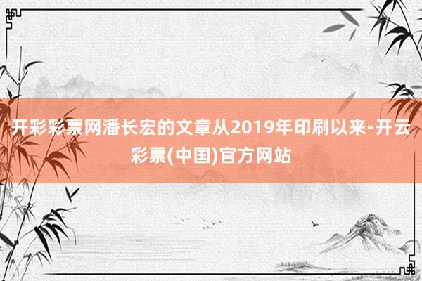 开彩彩票网潘长宏的文章从2019年印刷以来-开云彩票(中国)官方网站